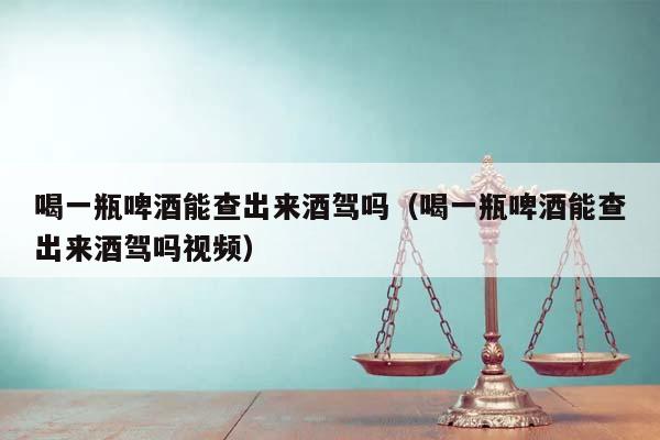 喝一瓶啤酒能查出来酒驾吗（喝一瓶啤酒能查出来酒驾吗视频）