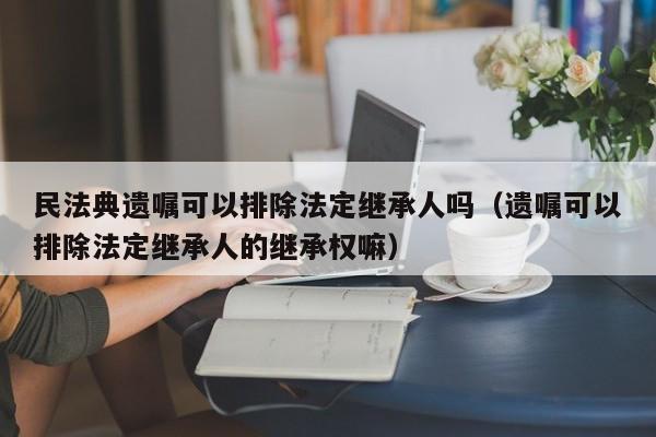 民法典遗嘱可以排除法定继承人吗（遗嘱可以排除法定继承人的继承权嘛）