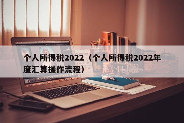 个人所得税2022（个人所得税2022年度汇算操作流程）