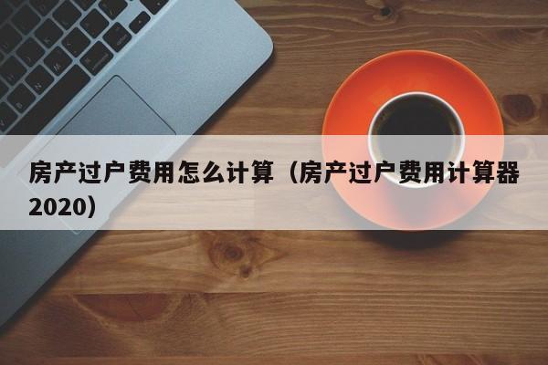 房产过户费用怎么计算（房产过户费用计算器2020）