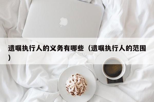 遗嘱执行人的义务有哪些（遗嘱执行人的范围）