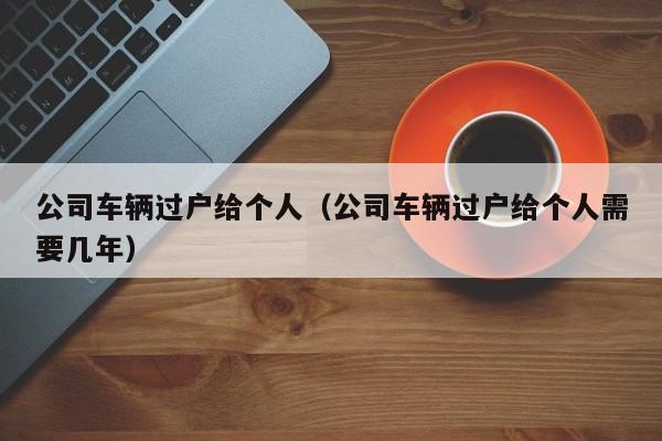 公司车辆过户给个人（公司车辆过户给个人需要几年）