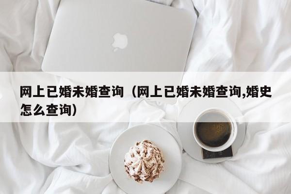 网上已婚未婚查询（网上已婚未婚查询,婚史怎么查询）