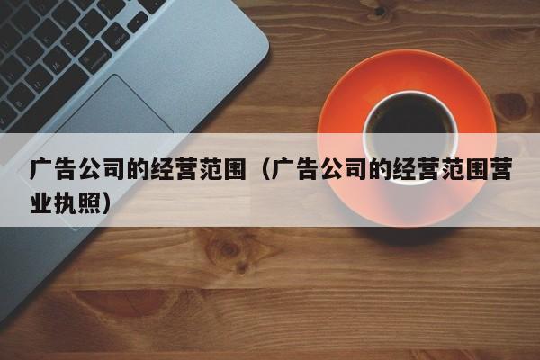 广告公司的经营范围（广告公司的经营范围营业执照）