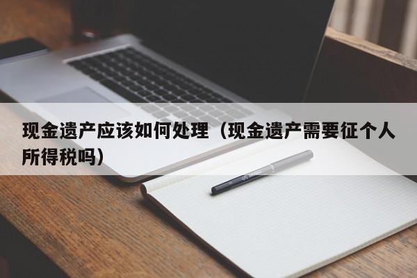 现金遗产应该如何处理（现金遗产需要征个人所得税吗）