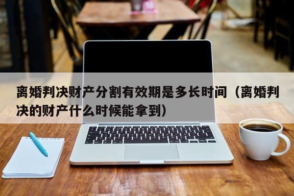 离婚判决财产分割有效期是多长时间（离婚判决的财产什么时候能拿到）