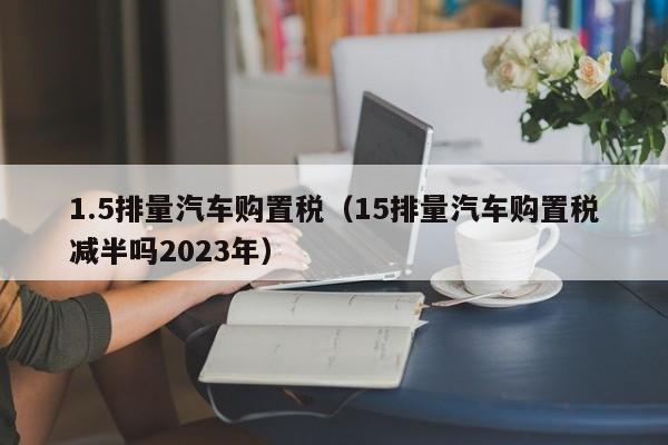 1.5排量汽车购置税（15排量汽车购置税减半吗2023年）