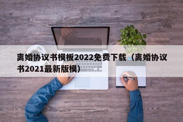 离婚协议书模板2022免费下载（离婚协议书2021最新版模）