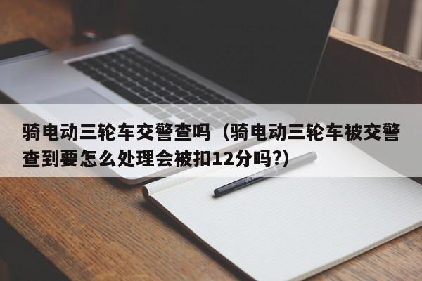 骑电动三轮车交警查吗（骑电动三轮车被交警查到要怎么处理会被扣12分吗?）