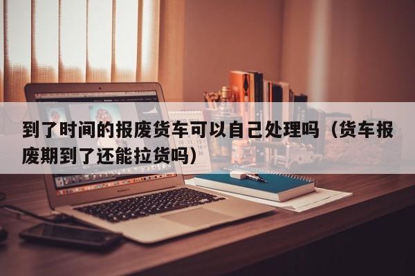 到了时间的报废货车可以自己处理吗（货车报废期到了还能拉货吗）