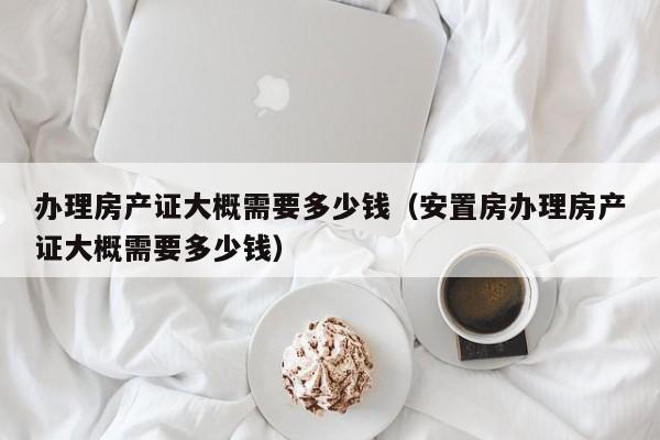 办理房产证大概需要多少钱（安置房办理房产证大概需要多少钱）