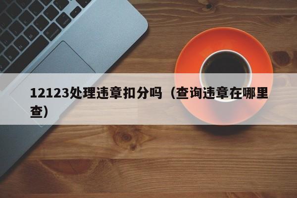 12123处理违章扣分吗（查询违章在哪里查）