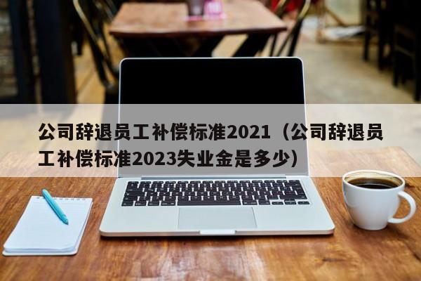 公司辞退员工补偿标准2021（公司辞退员工补偿标准2023失业金是多少）