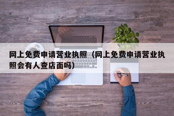 网上免费申请营业执照（网上免费申请营业执照会有人查店面吗）