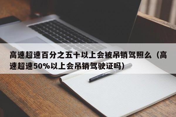 高速超速百分之五十以上会被吊销驾照么（高速超速50%以上会吊销驾驶证吗）