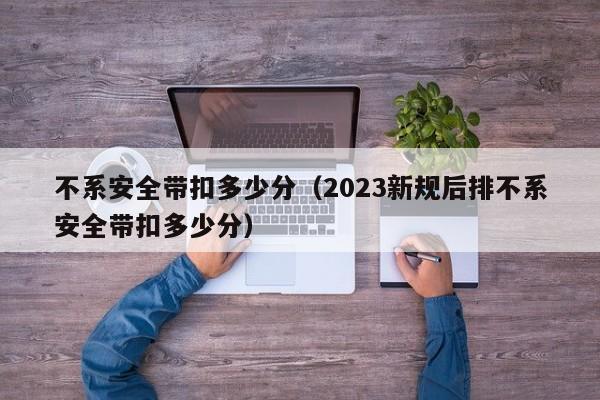 不系安全带扣多少分（2023新规后排不系安全带扣多少分）