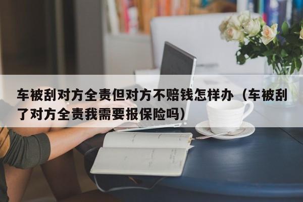 车被刮对方全责但对方不赔钱怎样办（车被刮了对方全责我需要报保险吗）