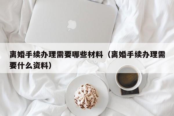 离婚手续办理需要哪些材料（离婚手续办理需要什么资料）