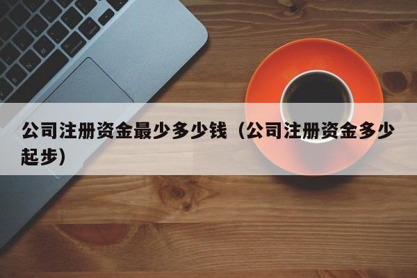 公司注册资金最少多少钱（公司注册资金多少起步）