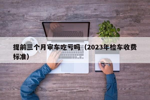 提前三个月审车吃亏吗（2023年检车收费标准）