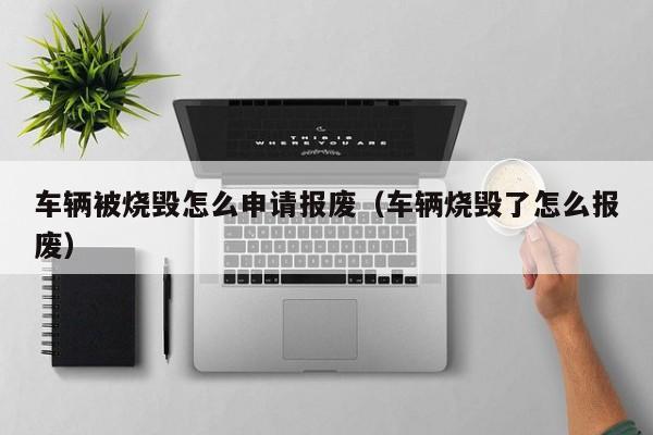 车辆被烧毁怎么申请报废（车辆烧毁了怎么报废）