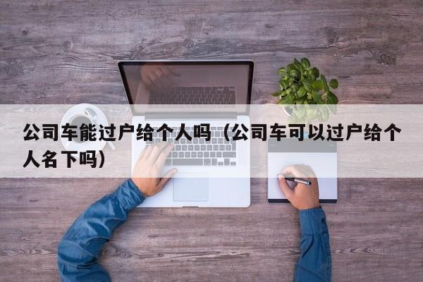 公司车能过户给个人吗（公司车可以过户给个人名下吗）