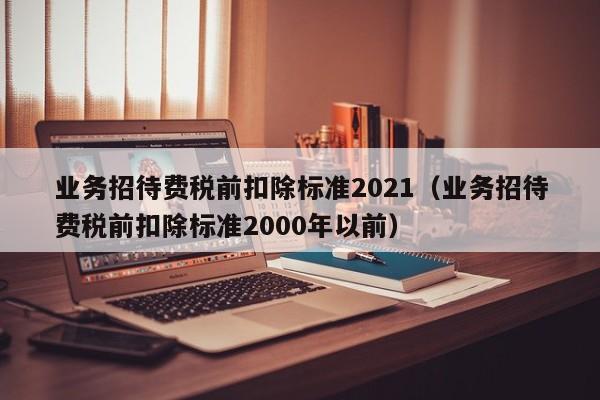 业务招待费税前扣除标准2021（业务招待费税前扣除标准2000年以前）