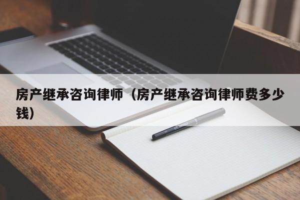 房产继承咨询律师（房产继承咨询律师费多少钱）