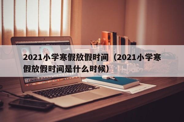 2021小学寒假放假时间（2021小学寒假放假时间是什么时候）