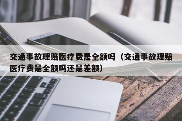 交通事故理赔医疗费是全额吗（交通事故理赔医疗费是全额吗还是差额）