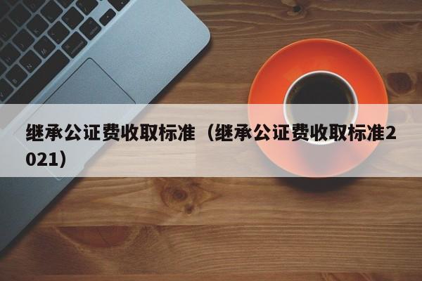 继承公证费收取标准（继承公证费收取标准2021）