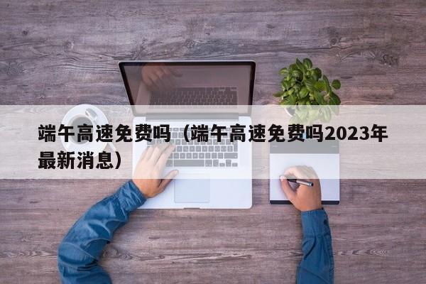 端午高速免费吗（端午高速免费吗2023年最新消息）