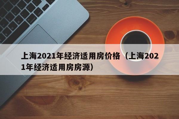 上海2021年经济适用房价格（上海2021年经济适用房房源）