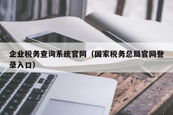 企业税务查询系统官网（国家税务总局官网登录入口）