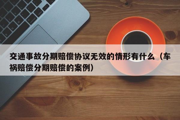 交通事故分期赔偿协议无效的情形有什么（车祸赔偿分期赔偿的案例）