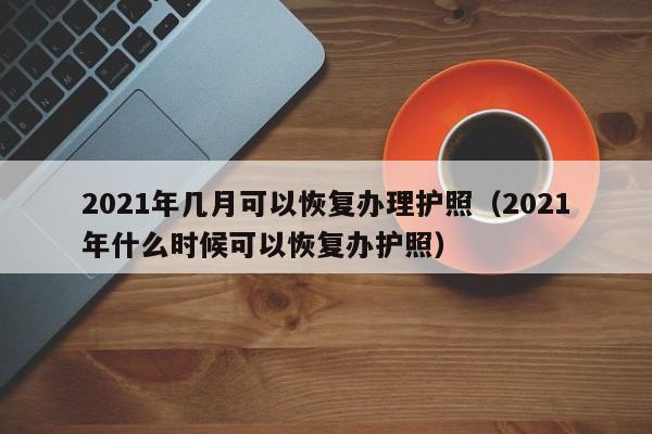 2021年几月可以恢复办理护照（2021年什么时候可以恢复办护照）