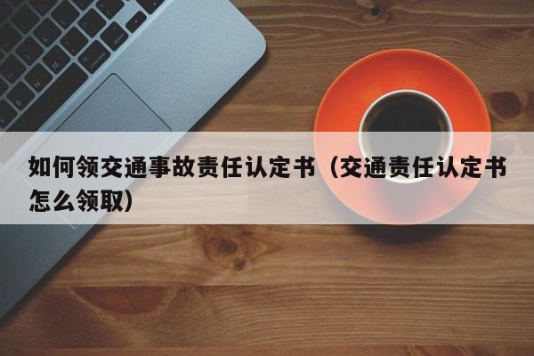 如何领交通事故责任认定书（交通责任认定书怎么领取）