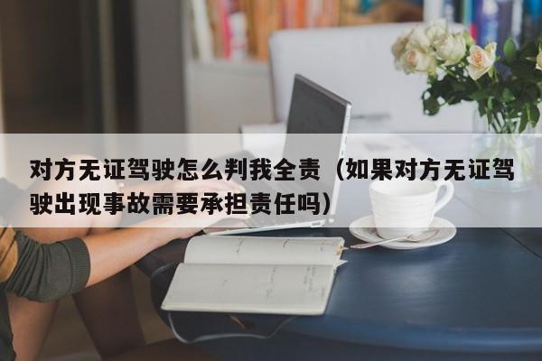 对方无证驾驶怎么判我全责（如果对方无证驾驶出现事故需要承担责任吗）