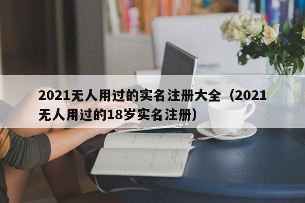 2021无人用过的实名注册大全（2021无人用过的18岁实名注册）
