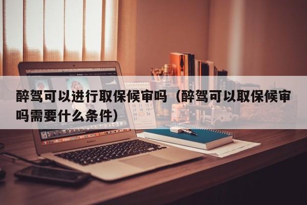 醉驾可以进行取保候审吗（醉驾可以取保候审吗需要什么条件）