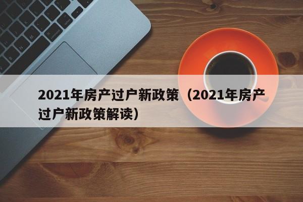 2021年房产过户新政策（2021年房产过户新政策解读）