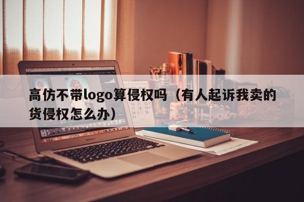 高仿不带logo算侵权吗（有人起诉我卖的货侵权怎么办）