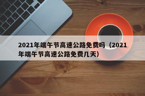 2021年端午节高速公路免费吗（2021年端午节高速公路免费几天）