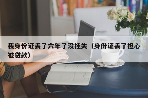 我身份证丢了六年了没挂失（身份证丢了担心被贷款）