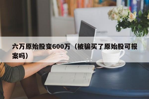 六万原始股变600万（被骗买了原始股可报案吗）