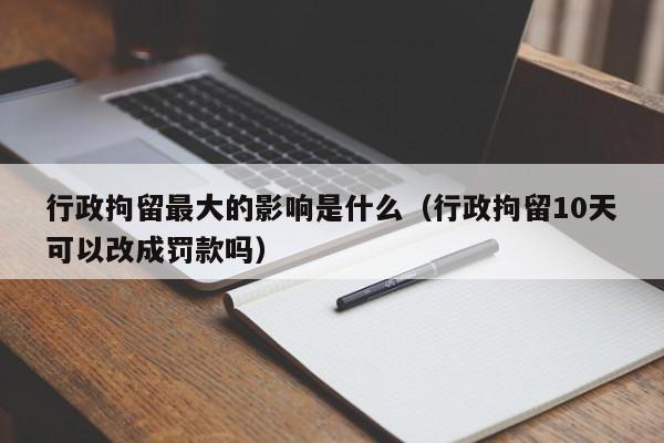 行政拘留最大的影响是什么（行政拘留10天可以改成罚款吗）