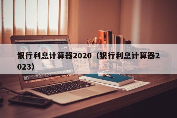银行利息计算器2020（银行利息计算器2023）