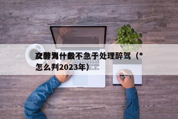 交警为什么不急于处理醉驾（*
次醉驾一般怎么判2023年）