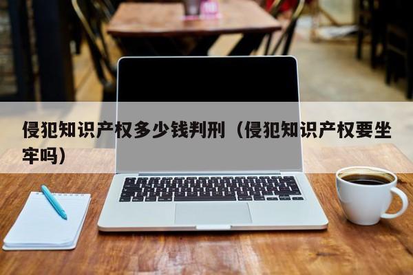 侵犯知识产权多少钱判刑（侵犯知识产权要坐牢吗）