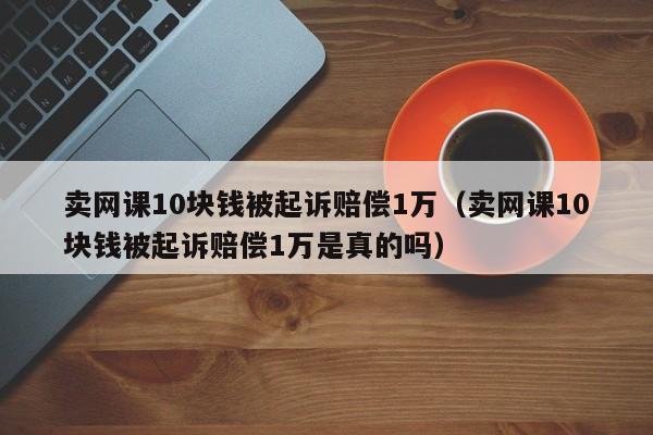 卖网课10块钱被起诉赔偿1万（卖网课10块钱被起诉赔偿1万是真的吗）